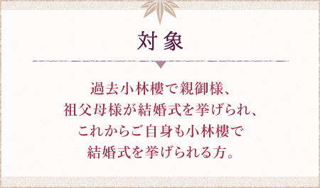 対象 過去小林樓で親御様、
祖父母様が結婚式を挙げられ、これからご自身も小林樓で結婚式を挙げられる方。