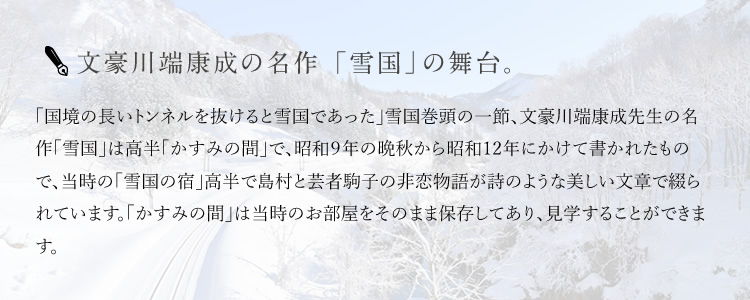 文豪川端康成の名作 「雪国」の舞台。 「国境の長いトンネルを抜けると雪国であった」雪国巻頭の一節、文豪川端康成先生の名作「雪国」は高半「かすみの間」で、昭和９年の晩秋から昭和12年にかけて書かれたもので、当時の「雪国の宿」高半で島村と芸者駒子の非恋物語が詩のような美しい文章で綴られています。「かすみの間」は当時のお部屋をそのまま保存してあり、見学することができます。