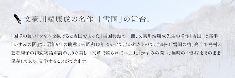 文豪川端康成の名作 「雪国」の舞台。 「国境の長いトンネルを抜けると雪国であった」雪国巻頭の一節、文豪川端康成先生の名作「雪国」は高半「かすみの間」で、昭和９年の晩秋から昭和12年にかけて書かれたもので、当時の「雪国の宿」高半で島村と芸者駒子の非恋物語が詩のような美しい文章で綴られています。「かすみの間」は当時のお部屋をそのまま保存してあり、見学することができます。