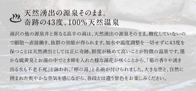 天然湧出の源泉そのまま。奇跡の43度、100%天然温泉　湯沢の他の源泉井と異なる高半の湯は、天然湧出の源泉そのまま。酸化していないので細胞へ直接働き、抜群の効能が得られます。加水や温度調整を一切せずに４３度を保つことは天然沸出としては正に奇跡。鮮度が極めて高いことが特徴の温泉です。僅かな硫黄臭とお湯の中でとき卵を入れた様な湯花が咲くことから、「菊の香りや湧き出る水も不老不死」と詠われ、「卵の湯」と名前が付けられました。大きな空と、自然に囲まれた爽やかな空気を感じながら、普段とは違う景色をお楽しみください。