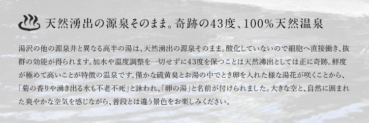 天然湧出の源泉そのまま。奇跡の43度、100%天然温泉　湯沢の他の源泉井と異なる高半の湯は、天然湧出の源泉そのまま。酸化していないので細胞へ直接働き、抜群の効能が得られます。加水や温度調整を一切せずに４３度を保つことは天然沸出としては正に奇跡。鮮度が極めて高いことが特徴の温泉です。僅かな硫黄臭とお湯の中でとき卵を入れた様な湯花が咲くことから、「菊の香りや湧き出る水も不老不死」と詠われ、「卵の湯」と名前が付けられました。大きな空と、自然に囲まれた爽やかな空気を感じながら、普段とは違う景色をお楽しみください。